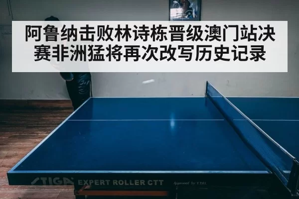 阿鲁纳击败林诗栋晋级澳门站决赛非洲猛将再次改写历史记录